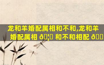 龙和羊婚配属相和不和,龙和羊婚配属相 🦍 和不和相配 🌳